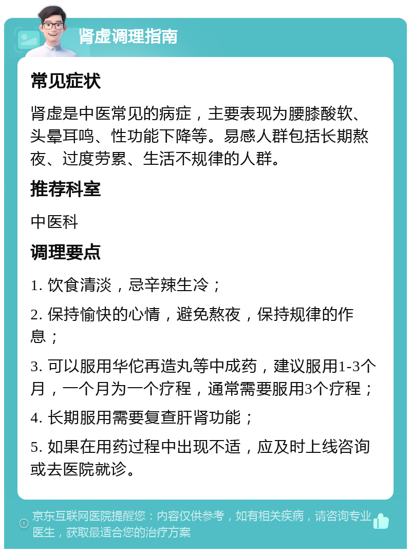 肾虚调理指南 常见症状 肾虚是中医常见的病症，主要表现为腰膝酸软、头晕耳鸣、性功能下降等。易感人群包括长期熬夜、过度劳累、生活不规律的人群。 推荐科室 中医科 调理要点 1. 饮食清淡，忌辛辣生冷； 2. 保持愉快的心情，避免熬夜，保持规律的作息； 3. 可以服用华佗再造丸等中成药，建议服用1-3个月，一个月为一个疗程，通常需要服用3个疗程； 4. 长期服用需要复查肝肾功能； 5. 如果在用药过程中出现不适，应及时上线咨询或去医院就诊。