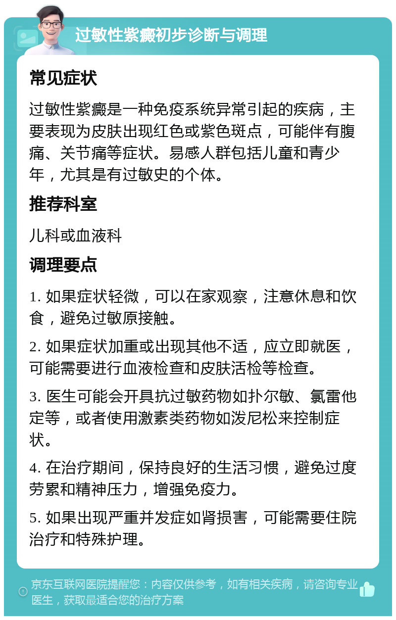 过敏性紫癜初步诊断与调理 常见症状 过敏性紫癜是一种免疫系统异常引起的疾病，主要表现为皮肤出现红色或紫色斑点，可能伴有腹痛、关节痛等症状。易感人群包括儿童和青少年，尤其是有过敏史的个体。 推荐科室 儿科或血液科 调理要点 1. 如果症状轻微，可以在家观察，注意休息和饮食，避免过敏原接触。 2. 如果症状加重或出现其他不适，应立即就医，可能需要进行血液检查和皮肤活检等检查。 3. 医生可能会开具抗过敏药物如扑尔敏、氯雷他定等，或者使用激素类药物如泼尼松来控制症状。 4. 在治疗期间，保持良好的生活习惯，避免过度劳累和精神压力，增强免疫力。 5. 如果出现严重并发症如肾损害，可能需要住院治疗和特殊护理。