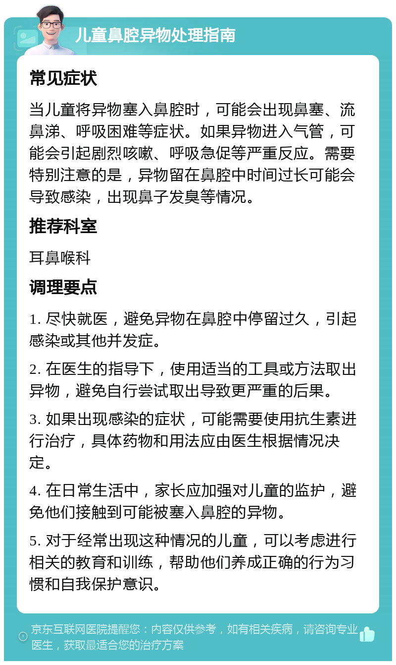 儿童鼻腔异物处理指南 常见症状 当儿童将异物塞入鼻腔时，可能会出现鼻塞、流鼻涕、呼吸困难等症状。如果异物进入气管，可能会引起剧烈咳嗽、呼吸急促等严重反应。需要特别注意的是，异物留在鼻腔中时间过长可能会导致感染，出现鼻子发臭等情况。 推荐科室 耳鼻喉科 调理要点 1. 尽快就医，避免异物在鼻腔中停留过久，引起感染或其他并发症。 2. 在医生的指导下，使用适当的工具或方法取出异物，避免自行尝试取出导致更严重的后果。 3. 如果出现感染的症状，可能需要使用抗生素进行治疗，具体药物和用法应由医生根据情况决定。 4. 在日常生活中，家长应加强对儿童的监护，避免他们接触到可能被塞入鼻腔的异物。 5. 对于经常出现这种情况的儿童，可以考虑进行相关的教育和训练，帮助他们养成正确的行为习惯和自我保护意识。