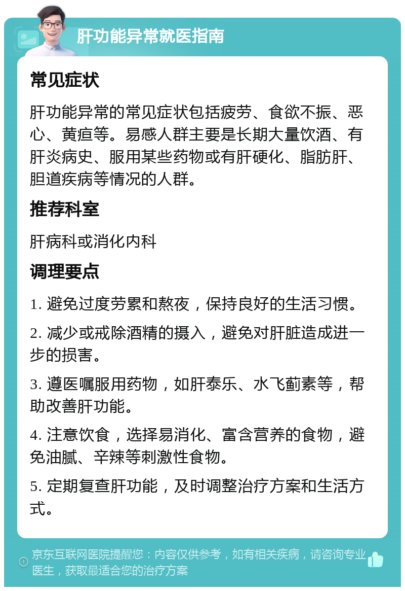 肝功能异常就医指南 常见症状 肝功能异常的常见症状包括疲劳、食欲不振、恶心、黄疸等。易感人群主要是长期大量饮酒、有肝炎病史、服用某些药物或有肝硬化、脂肪肝、胆道疾病等情况的人群。 推荐科室 肝病科或消化内科 调理要点 1. 避免过度劳累和熬夜，保持良好的生活习惯。 2. 减少或戒除酒精的摄入，避免对肝脏造成进一步的损害。 3. 遵医嘱服用药物，如肝泰乐、水飞蓟素等，帮助改善肝功能。 4. 注意饮食，选择易消化、富含营养的食物，避免油腻、辛辣等刺激性食物。 5. 定期复查肝功能，及时调整治疗方案和生活方式。