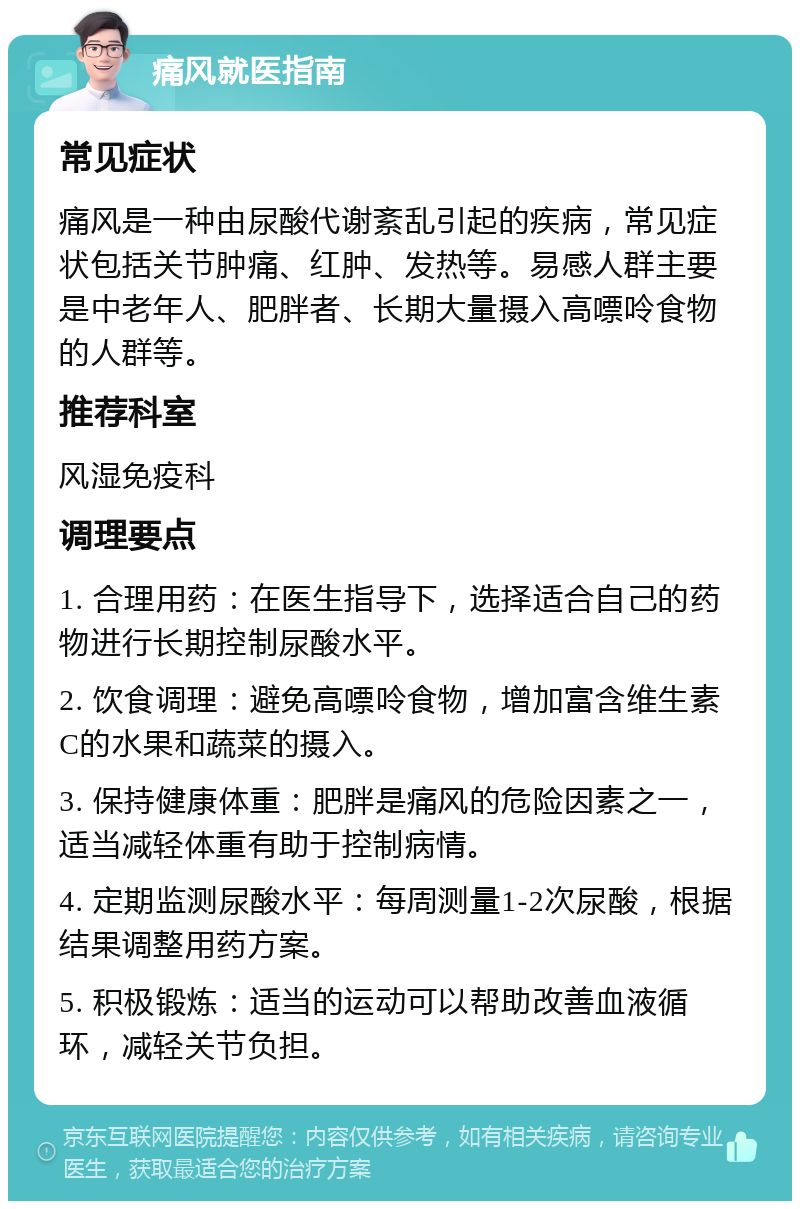 痛风就医指南 常见症状 痛风是一种由尿酸代谢紊乱引起的疾病，常见症状包括关节肿痛、红肿、发热等。易感人群主要是中老年人、肥胖者、长期大量摄入高嘌呤食物的人群等。 推荐科室 风湿免疫科 调理要点 1. 合理用药：在医生指导下，选择适合自己的药物进行长期控制尿酸水平。 2. 饮食调理：避免高嘌呤食物，增加富含维生素C的水果和蔬菜的摄入。 3. 保持健康体重：肥胖是痛风的危险因素之一，适当减轻体重有助于控制病情。 4. 定期监测尿酸水平：每周测量1-2次尿酸，根据结果调整用药方案。 5. 积极锻炼：适当的运动可以帮助改善血液循环，减轻关节负担。