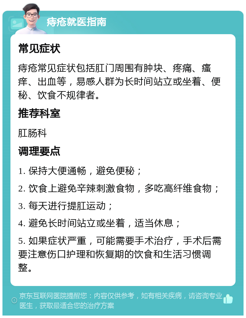 痔疮就医指南 常见症状 痔疮常见症状包括肛门周围有肿块、疼痛、瘙痒、出血等，易感人群为长时间站立或坐着、便秘、饮食不规律者。 推荐科室 肛肠科 调理要点 1. 保持大便通畅，避免便秘； 2. 饮食上避免辛辣刺激食物，多吃高纤维食物； 3. 每天进行提肛运动； 4. 避免长时间站立或坐着，适当休息； 5. 如果症状严重，可能需要手术治疗，手术后需要注意伤口护理和恢复期的饮食和生活习惯调整。