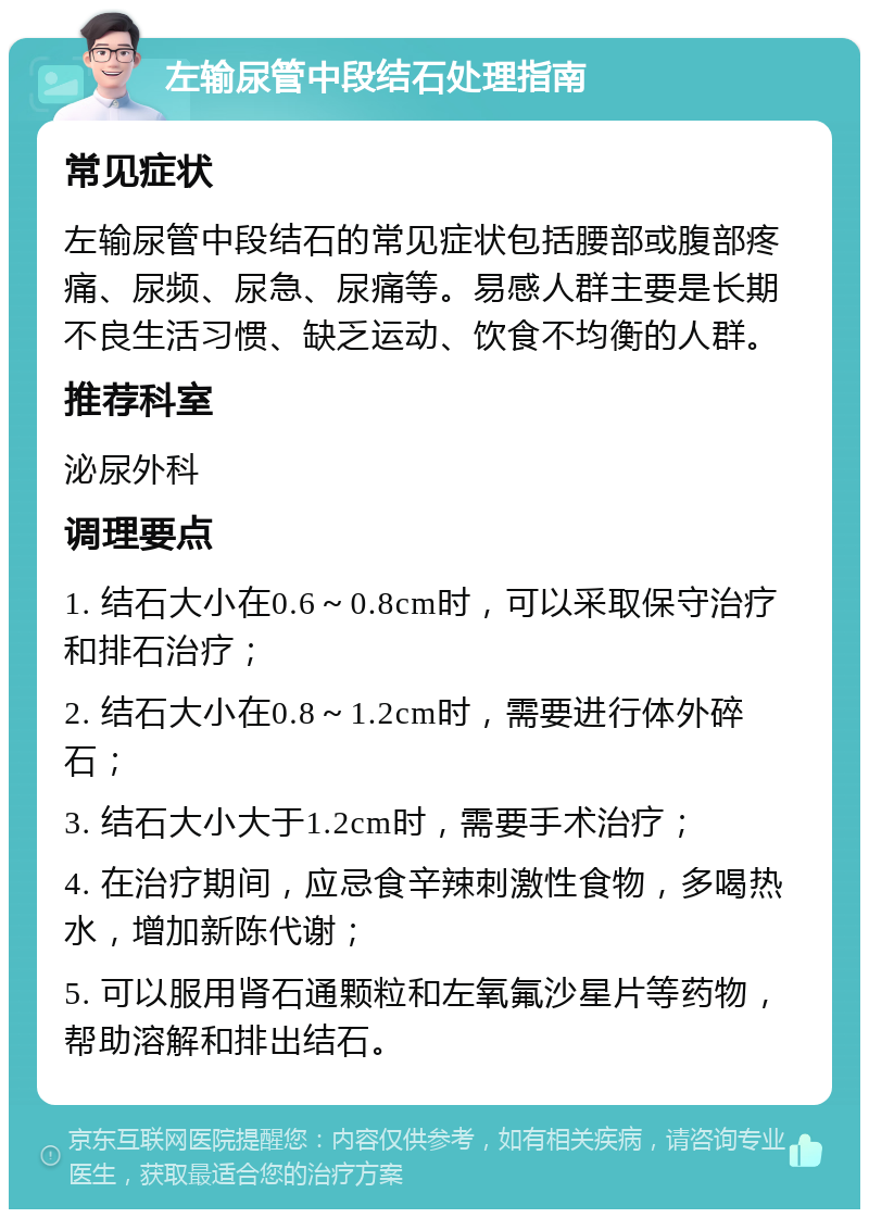 左输尿管中段结石处理指南 常见症状 左输尿管中段结石的常见症状包括腰部或腹部疼痛、尿频、尿急、尿痛等。易感人群主要是长期不良生活习惯、缺乏运动、饮食不均衡的人群。 推荐科室 泌尿外科 调理要点 1. 结石大小在0.6～0.8cm时，可以采取保守治疗和排石治疗； 2. 结石大小在0.8～1.2cm时，需要进行体外碎石； 3. 结石大小大于1.2cm时，需要手术治疗； 4. 在治疗期间，应忌食辛辣刺激性食物，多喝热水，增加新陈代谢； 5. 可以服用肾石通颗粒和左氧氟沙星片等药物，帮助溶解和排出结石。