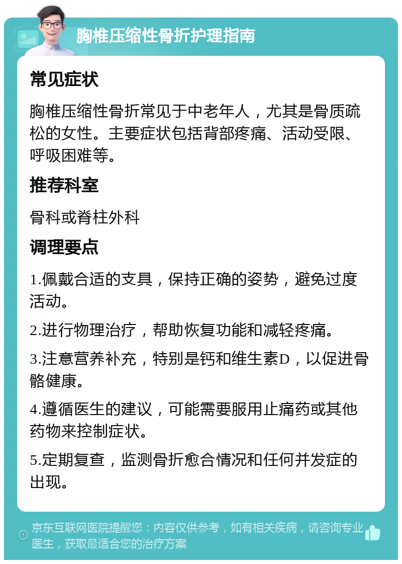 胸椎压缩性骨折护理指南 常见症状 胸椎压缩性骨折常见于中老年人，尤其是骨质疏松的女性。主要症状包括背部疼痛、活动受限、呼吸困难等。 推荐科室 骨科或脊柱外科 调理要点 1.佩戴合适的支具，保持正确的姿势，避免过度活动。 2.进行物理治疗，帮助恢复功能和减轻疼痛。 3.注意营养补充，特别是钙和维生素D，以促进骨骼健康。 4.遵循医生的建议，可能需要服用止痛药或其他药物来控制症状。 5.定期复查，监测骨折愈合情况和任何并发症的出现。