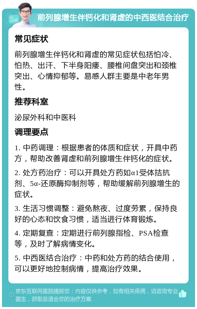 前列腺增生伴钙化和肾虚的中西医结合治疗 常见症状 前列腺增生伴钙化和肾虚的常见症状包括怕冷、怕热、出汗、下半身阳痿、腰椎间盘突出和颈椎突出、心情抑郁等。易感人群主要是中老年男性。 推荐科室 泌尿外科和中医科 调理要点 1. 中药调理：根据患者的体质和症状，开具中药方，帮助改善肾虚和前列腺增生伴钙化的症状。 2. 处方药治疗：可以开具处方药如α1受体拮抗剂、5α-还原酶抑制剂等，帮助缓解前列腺增生的症状。 3. 生活习惯调整：避免熬夜、过度劳累，保持良好的心态和饮食习惯，适当进行体育锻炼。 4. 定期复查：定期进行前列腺指检、PSA检查等，及时了解病情变化。 5. 中西医结合治疗：中药和处方药的结合使用，可以更好地控制病情，提高治疗效果。