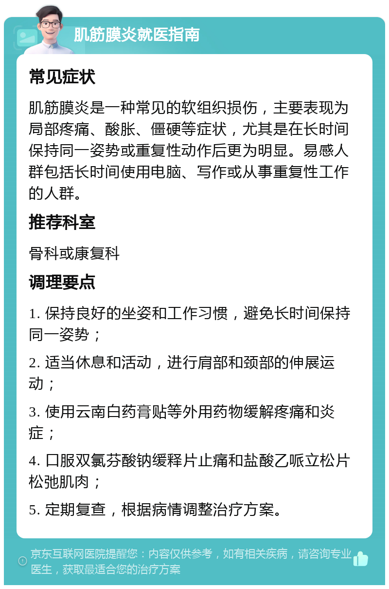 肌筋膜炎就医指南 常见症状 肌筋膜炎是一种常见的软组织损伤，主要表现为局部疼痛、酸胀、僵硬等症状，尤其是在长时间保持同一姿势或重复性动作后更为明显。易感人群包括长时间使用电脑、写作或从事重复性工作的人群。 推荐科室 骨科或康复科 调理要点 1. 保持良好的坐姿和工作习惯，避免长时间保持同一姿势； 2. 适当休息和活动，进行肩部和颈部的伸展运动； 3. 使用云南白药膏贴等外用药物缓解疼痛和炎症； 4. 口服双氯芬酸钠缓释片止痛和盐酸乙哌立松片松弛肌肉； 5. 定期复查，根据病情调整治疗方案。