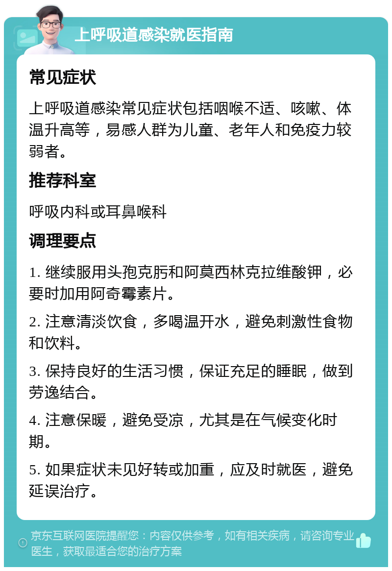 上呼吸道感染就医指南 常见症状 上呼吸道感染常见症状包括咽喉不适、咳嗽、体温升高等，易感人群为儿童、老年人和免疫力较弱者。 推荐科室 呼吸内科或耳鼻喉科 调理要点 1. 继续服用头孢克肟和阿莫西林克拉维酸钾，必要时加用阿奇霉素片。 2. 注意清淡饮食，多喝温开水，避免刺激性食物和饮料。 3. 保持良好的生活习惯，保证充足的睡眠，做到劳逸结合。 4. 注意保暖，避免受凉，尤其是在气候变化时期。 5. 如果症状未见好转或加重，应及时就医，避免延误治疗。