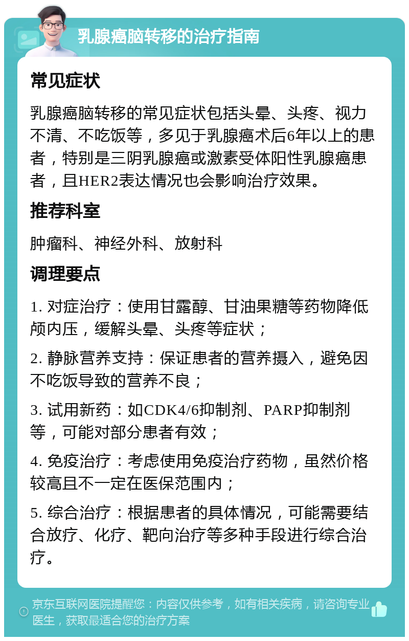 乳腺癌脑转移的治疗指南 常见症状 乳腺癌脑转移的常见症状包括头晕、头疼、视力不清、不吃饭等，多见于乳腺癌术后6年以上的患者，特别是三阴乳腺癌或激素受体阳性乳腺癌患者，且HER2表达情况也会影响治疗效果。 推荐科室 肿瘤科、神经外科、放射科 调理要点 1. 对症治疗：使用甘露醇、甘油果糖等药物降低颅内压，缓解头晕、头疼等症状； 2. 静脉营养支持：保证患者的营养摄入，避免因不吃饭导致的营养不良； 3. 试用新药：如CDK4/6抑制剂、PARP抑制剂等，可能对部分患者有效； 4. 免疫治疗：考虑使用免疫治疗药物，虽然价格较高且不一定在医保范围内； 5. 综合治疗：根据患者的具体情况，可能需要结合放疗、化疗、靶向治疗等多种手段进行综合治疗。