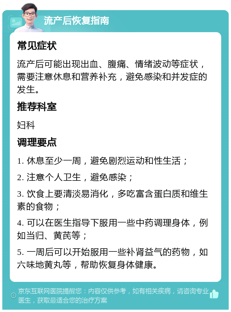 流产后恢复指南 常见症状 流产后可能出现出血、腹痛、情绪波动等症状，需要注意休息和营养补充，避免感染和并发症的发生。 推荐科室 妇科 调理要点 1. 休息至少一周，避免剧烈运动和性生活； 2. 注意个人卫生，避免感染； 3. 饮食上要清淡易消化，多吃富含蛋白质和维生素的食物； 4. 可以在医生指导下服用一些中药调理身体，例如当归、黄芪等； 5. 一周后可以开始服用一些补肾益气的药物，如六味地黄丸等，帮助恢复身体健康。