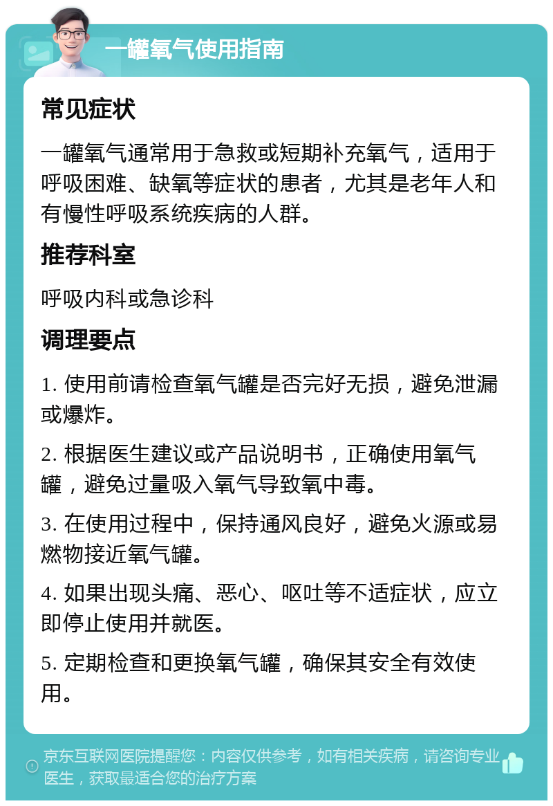 一罐氧气使用指南 常见症状 一罐氧气通常用于急救或短期补充氧气，适用于呼吸困难、缺氧等症状的患者，尤其是老年人和有慢性呼吸系统疾病的人群。 推荐科室 呼吸内科或急诊科 调理要点 1. 使用前请检查氧气罐是否完好无损，避免泄漏或爆炸。 2. 根据医生建议或产品说明书，正确使用氧气罐，避免过量吸入氧气导致氧中毒。 3. 在使用过程中，保持通风良好，避免火源或易燃物接近氧气罐。 4. 如果出现头痛、恶心、呕吐等不适症状，应立即停止使用并就医。 5. 定期检查和更换氧气罐，确保其安全有效使用。