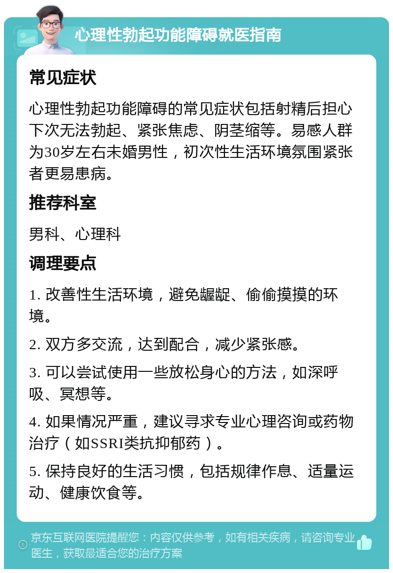 心理性勃起功能障碍就医指南 常见症状 心理性勃起功能障碍的常见症状包括射精后担心下次无法勃起、紧张焦虑、阴茎缩等。易感人群为30岁左右未婚男性，初次性生活环境氛围紧张者更易患病。 推荐科室 男科、心理科 调理要点 1. 改善性生活环境，避免龌龊、偷偷摸摸的环境。 2. 双方多交流，达到配合，减少紧张感。 3. 可以尝试使用一些放松身心的方法，如深呼吸、冥想等。 4. 如果情况严重，建议寻求专业心理咨询或药物治疗（如SSRI类抗抑郁药）。 5. 保持良好的生活习惯，包括规律作息、适量运动、健康饮食等。