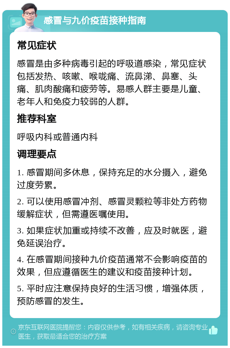 感冒与九价疫苗接种指南 常见症状 感冒是由多种病毒引起的呼吸道感染，常见症状包括发热、咳嗽、喉咙痛、流鼻涕、鼻塞、头痛、肌肉酸痛和疲劳等。易感人群主要是儿童、老年人和免疫力较弱的人群。 推荐科室 呼吸内科或普通内科 调理要点 1. 感冒期间多休息，保持充足的水分摄入，避免过度劳累。 2. 可以使用感冒冲剂、感冒灵颗粒等非处方药物缓解症状，但需遵医嘱使用。 3. 如果症状加重或持续不改善，应及时就医，避免延误治疗。 4. 在感冒期间接种九价疫苗通常不会影响疫苗的效果，但应遵循医生的建议和疫苗接种计划。 5. 平时应注意保持良好的生活习惯，增强体质，预防感冒的发生。