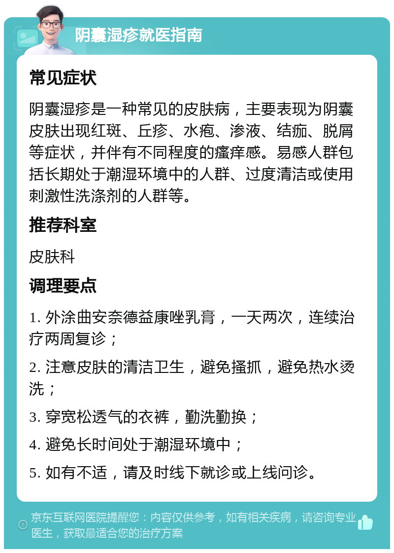 阴囊湿疹就医指南 常见症状 阴囊湿疹是一种常见的皮肤病，主要表现为阴囊皮肤出现红斑、丘疹、水疱、渗液、结痂、脱屑等症状，并伴有不同程度的瘙痒感。易感人群包括长期处于潮湿环境中的人群、过度清洁或使用刺激性洗涤剂的人群等。 推荐科室 皮肤科 调理要点 1. 外涂曲安奈德益康唑乳膏，一天两次，连续治疗两周复诊； 2. 注意皮肤的清洁卫生，避免搔抓，避免热水烫洗； 3. 穿宽松透气的衣裤，勤洗勤换； 4. 避免长时间处于潮湿环境中； 5. 如有不适，请及时线下就诊或上线问诊。