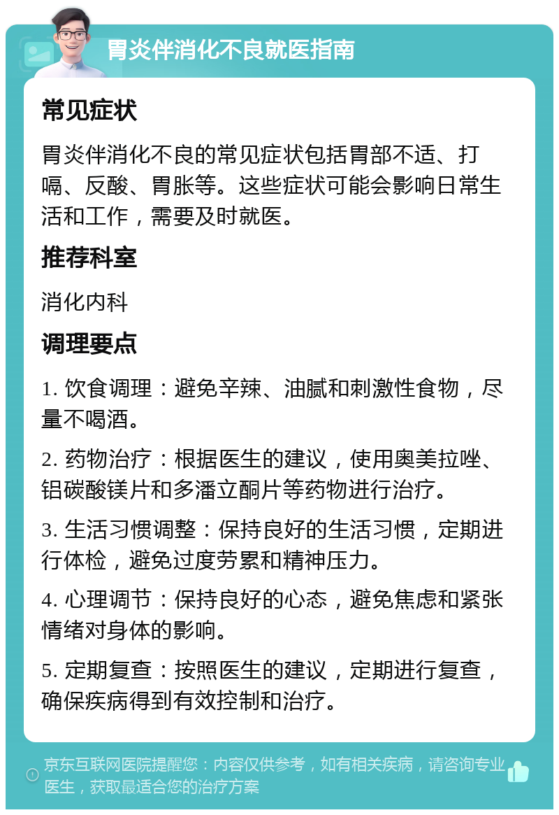 胃炎伴消化不良就医指南 常见症状 胃炎伴消化不良的常见症状包括胃部不适、打嗝、反酸、胃胀等。这些症状可能会影响日常生活和工作，需要及时就医。 推荐科室 消化内科 调理要点 1. 饮食调理：避免辛辣、油腻和刺激性食物，尽量不喝酒。 2. 药物治疗：根据医生的建议，使用奥美拉唑、铝碳酸镁片和多潘立酮片等药物进行治疗。 3. 生活习惯调整：保持良好的生活习惯，定期进行体检，避免过度劳累和精神压力。 4. 心理调节：保持良好的心态，避免焦虑和紧张情绪对身体的影响。 5. 定期复查：按照医生的建议，定期进行复查，确保疾病得到有效控制和治疗。