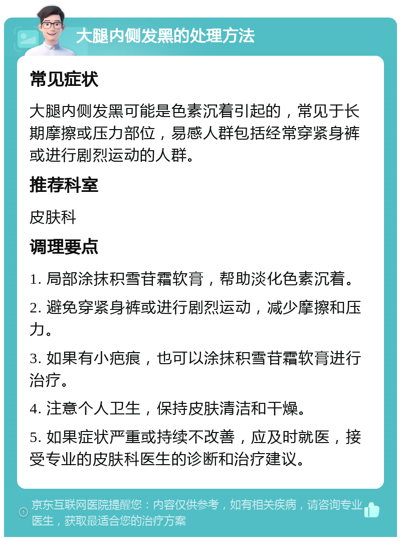 大腿内侧发黑的处理方法 常见症状 大腿内侧发黑可能是色素沉着引起的，常见于长期摩擦或压力部位，易感人群包括经常穿紧身裤或进行剧烈运动的人群。 推荐科室 皮肤科 调理要点 1. 局部涂抹积雪苷霜软膏，帮助淡化色素沉着。 2. 避免穿紧身裤或进行剧烈运动，减少摩擦和压力。 3. 如果有小疤痕，也可以涂抹积雪苷霜软膏进行治疗。 4. 注意个人卫生，保持皮肤清洁和干燥。 5. 如果症状严重或持续不改善，应及时就医，接受专业的皮肤科医生的诊断和治疗建议。