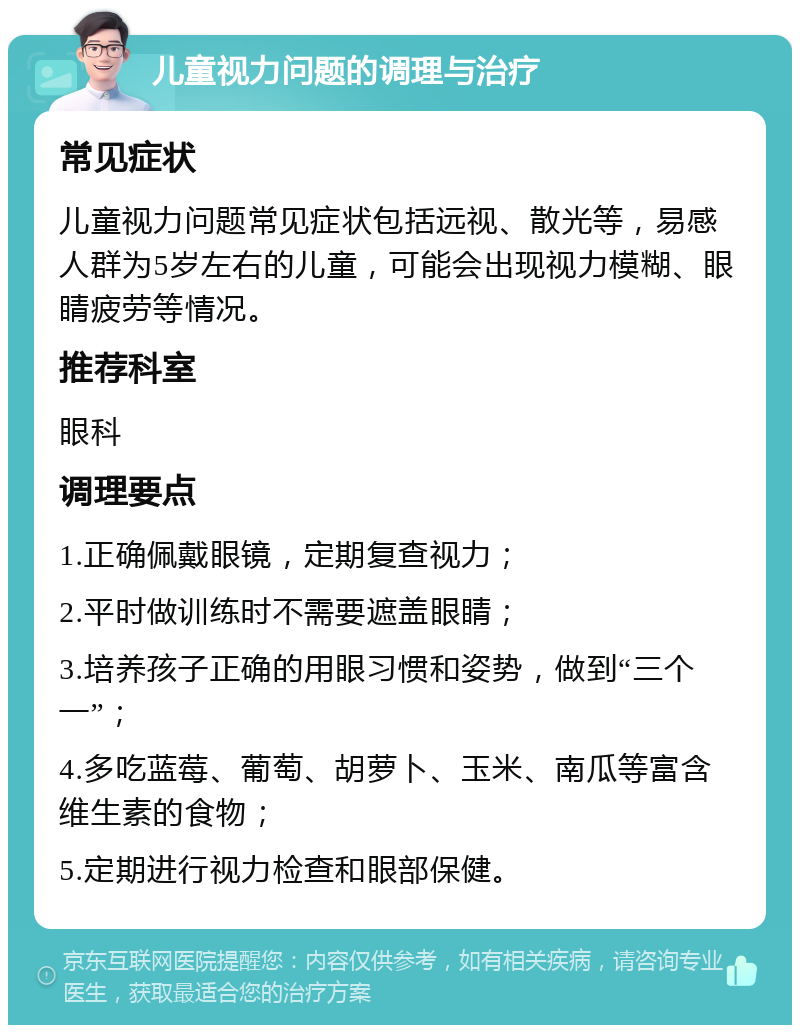 儿童视力问题的调理与治疗 常见症状 儿童视力问题常见症状包括远视、散光等，易感人群为5岁左右的儿童，可能会出现视力模糊、眼睛疲劳等情况。 推荐科室 眼科 调理要点 1.正确佩戴眼镜，定期复查视力； 2.平时做训练时不需要遮盖眼睛； 3.培养孩子正确的用眼习惯和姿势，做到“三个一”； 4.多吃蓝莓、葡萄、胡萝卜、玉米、南瓜等富含维生素的食物； 5.定期进行视力检查和眼部保健。