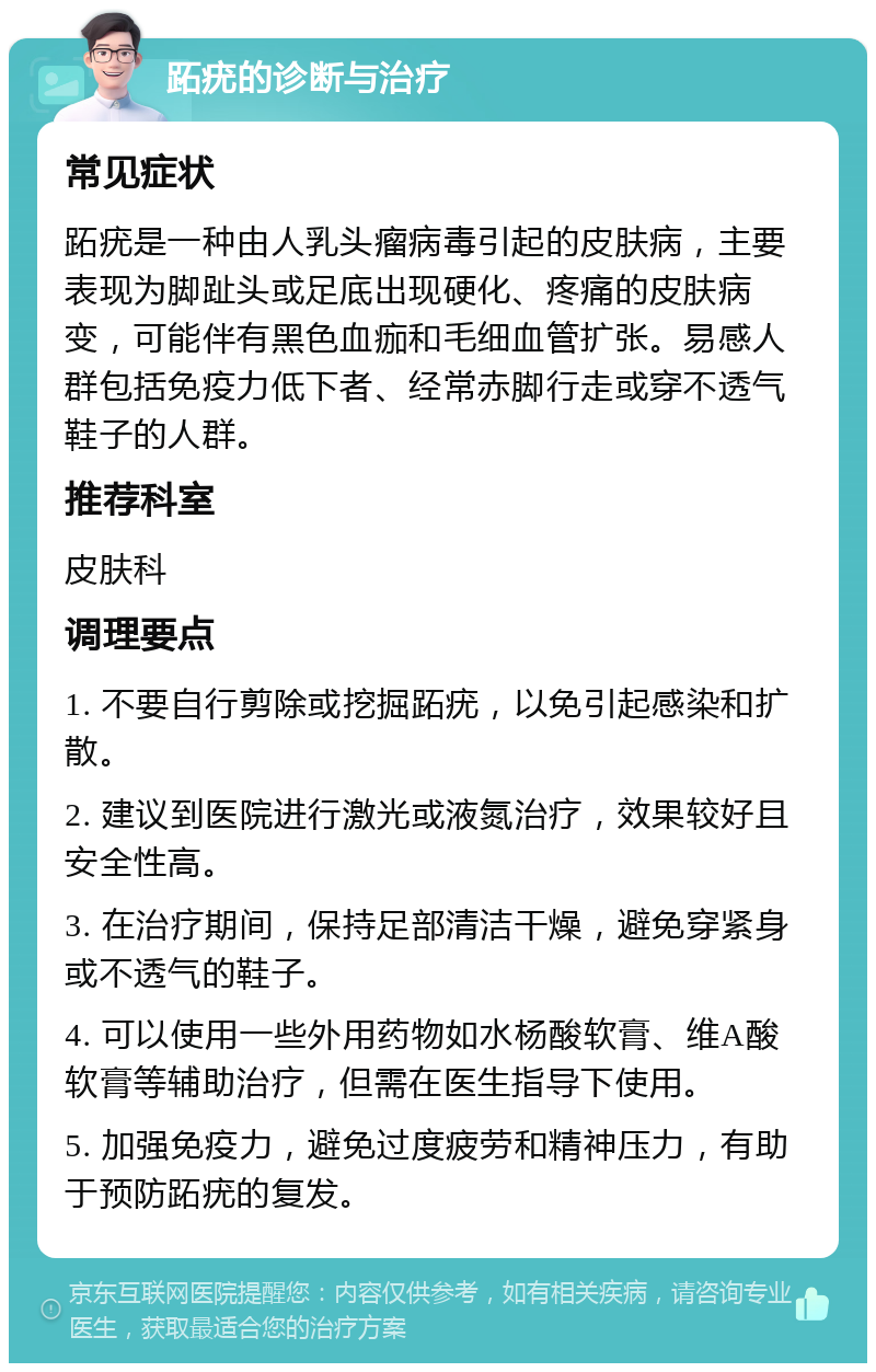 跖疣的诊断与治疗 常见症状 跖疣是一种由人乳头瘤病毒引起的皮肤病，主要表现为脚趾头或足底出现硬化、疼痛的皮肤病变，可能伴有黑色血痂和毛细血管扩张。易感人群包括免疫力低下者、经常赤脚行走或穿不透气鞋子的人群。 推荐科室 皮肤科 调理要点 1. 不要自行剪除或挖掘跖疣，以免引起感染和扩散。 2. 建议到医院进行激光或液氮治疗，效果较好且安全性高。 3. 在治疗期间，保持足部清洁干燥，避免穿紧身或不透气的鞋子。 4. 可以使用一些外用药物如水杨酸软膏、维A酸软膏等辅助治疗，但需在医生指导下使用。 5. 加强免疫力，避免过度疲劳和精神压力，有助于预防跖疣的复发。