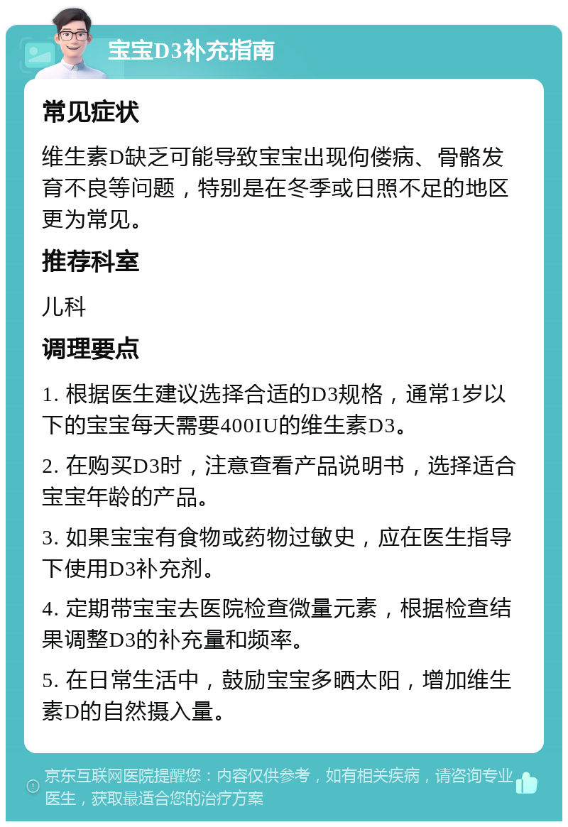 宝宝D3补充指南 常见症状 维生素D缺乏可能导致宝宝出现佝偻病、骨骼发育不良等问题，特别是在冬季或日照不足的地区更为常见。 推荐科室 儿科 调理要点 1. 根据医生建议选择合适的D3规格，通常1岁以下的宝宝每天需要400IU的维生素D3。 2. 在购买D3时，注意查看产品说明书，选择适合宝宝年龄的产品。 3. 如果宝宝有食物或药物过敏史，应在医生指导下使用D3补充剂。 4. 定期带宝宝去医院检查微量元素，根据检查结果调整D3的补充量和频率。 5. 在日常生活中，鼓励宝宝多晒太阳，增加维生素D的自然摄入量。