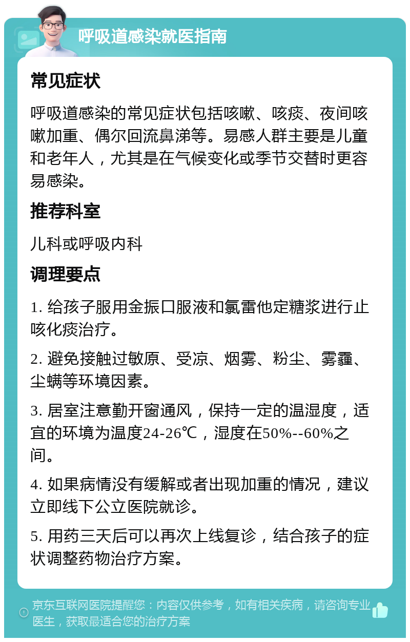 呼吸道感染就医指南 常见症状 呼吸道感染的常见症状包括咳嗽、咳痰、夜间咳嗽加重、偶尔回流鼻涕等。易感人群主要是儿童和老年人，尤其是在气候变化或季节交替时更容易感染。 推荐科室 儿科或呼吸内科 调理要点 1. 给孩子服用金振口服液和氯雷他定糖浆进行止咳化痰治疗。 2. 避免接触过敏原、受凉、烟雾、粉尘、雾霾、尘螨等环境因素。 3. 居室注意勤开窗通风，保持一定的温湿度，适宜的环境为温度24-26℃，湿度在50%--60%之间。 4. 如果病情没有缓解或者出现加重的情况，建议立即线下公立医院就诊。 5. 用药三天后可以再次上线复诊，结合孩子的症状调整药物治疗方案。