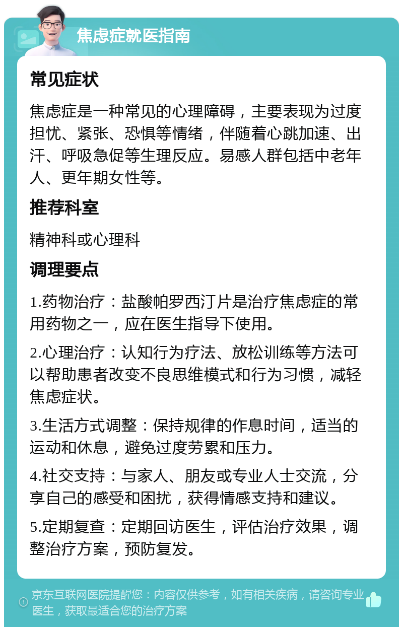 焦虑症就医指南 常见症状 焦虑症是一种常见的心理障碍，主要表现为过度担忧、紧张、恐惧等情绪，伴随着心跳加速、出汗、呼吸急促等生理反应。易感人群包括中老年人、更年期女性等。 推荐科室 精神科或心理科 调理要点 1.药物治疗：盐酸帕罗西汀片是治疗焦虑症的常用药物之一，应在医生指导下使用。 2.心理治疗：认知行为疗法、放松训练等方法可以帮助患者改变不良思维模式和行为习惯，减轻焦虑症状。 3.生活方式调整：保持规律的作息时间，适当的运动和休息，避免过度劳累和压力。 4.社交支持：与家人、朋友或专业人士交流，分享自己的感受和困扰，获得情感支持和建议。 5.定期复查：定期回访医生，评估治疗效果，调整治疗方案，预防复发。