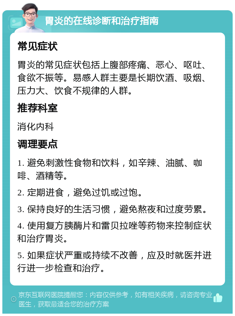 胃炎的在线诊断和治疗指南 常见症状 胃炎的常见症状包括上腹部疼痛、恶心、呕吐、食欲不振等。易感人群主要是长期饮酒、吸烟、压力大、饮食不规律的人群。 推荐科室 消化内科 调理要点 1. 避免刺激性食物和饮料，如辛辣、油腻、咖啡、酒精等。 2. 定期进食，避免过饥或过饱。 3. 保持良好的生活习惯，避免熬夜和过度劳累。 4. 使用复方胰酶片和雷贝拉唑等药物来控制症状和治疗胃炎。 5. 如果症状严重或持续不改善，应及时就医并进行进一步检查和治疗。