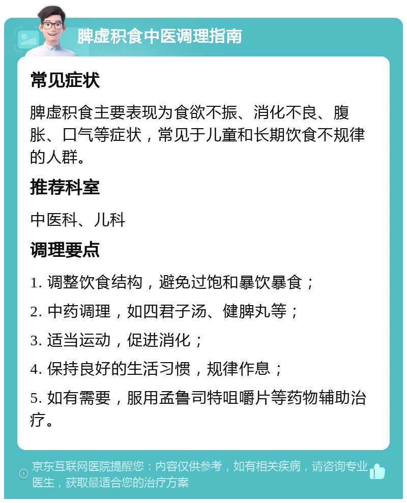 脾虚积食中医调理指南 常见症状 脾虚积食主要表现为食欲不振、消化不良、腹胀、口气等症状，常见于儿童和长期饮食不规律的人群。 推荐科室 中医科、儿科 调理要点 1. 调整饮食结构，避免过饱和暴饮暴食； 2. 中药调理，如四君子汤、健脾丸等； 3. 适当运动，促进消化； 4. 保持良好的生活习惯，规律作息； 5. 如有需要，服用孟鲁司特咀嚼片等药物辅助治疗。