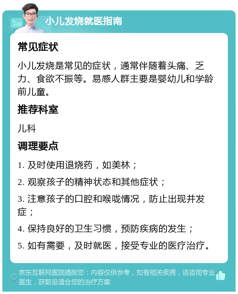 小儿发烧就医指南 常见症状 小儿发烧是常见的症状，通常伴随着头痛、乏力、食欲不振等。易感人群主要是婴幼儿和学龄前儿童。 推荐科室 儿科 调理要点 1. 及时使用退烧药，如美林； 2. 观察孩子的精神状态和其他症状； 3. 注意孩子的口腔和喉咙情况，防止出现并发症； 4. 保持良好的卫生习惯，预防疾病的发生； 5. 如有需要，及时就医，接受专业的医疗治疗。