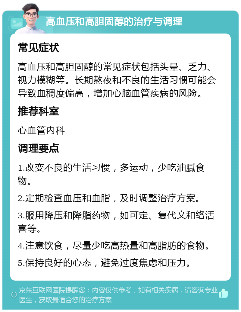 高血压和高胆固醇的治疗与调理 常见症状 高血压和高胆固醇的常见症状包括头晕、乏力、视力模糊等。长期熬夜和不良的生活习惯可能会导致血稠度偏高，增加心脑血管疾病的风险。 推荐科室 心血管内科 调理要点 1.改变不良的生活习惯，多运动，少吃油腻食物。 2.定期检查血压和血脂，及时调整治疗方案。 3.服用降压和降脂药物，如可定、复代文和络活喜等。 4.注意饮食，尽量少吃高热量和高脂肪的食物。 5.保持良好的心态，避免过度焦虑和压力。