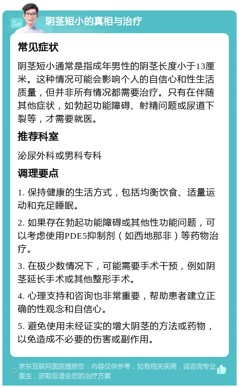 阴茎短小的真相与治疗 常见症状 阴茎短小通常是指成年男性的阴茎长度小于13厘米。这种情况可能会影响个人的自信心和性生活质量，但并非所有情况都需要治疗。只有在伴随其他症状，如勃起功能障碍、射精问题或尿道下裂等，才需要就医。 推荐科室 泌尿外科或男科专科 调理要点 1. 保持健康的生活方式，包括均衡饮食、适量运动和充足睡眠。 2. 如果存在勃起功能障碍或其他性功能问题，可以考虑使用PDE5抑制剂（如西地那非）等药物治疗。 3. 在极少数情况下，可能需要手术干预，例如阴茎延长手术或其他整形手术。 4. 心理支持和咨询也非常重要，帮助患者建立正确的性观念和自信心。 5. 避免使用未经证实的增大阴茎的方法或药物，以免造成不必要的伤害或副作用。