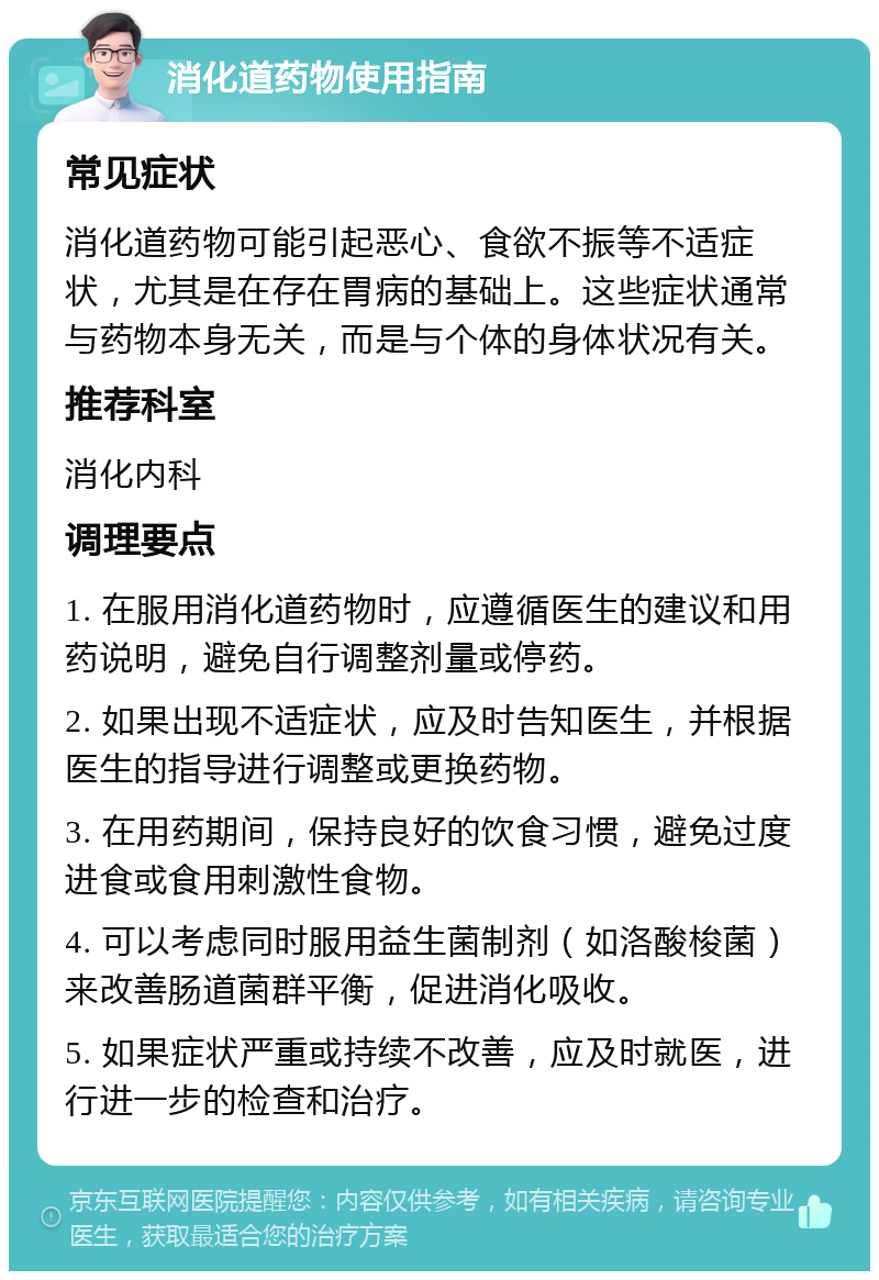 消化道药物使用指南 常见症状 消化道药物可能引起恶心、食欲不振等不适症状，尤其是在存在胃病的基础上。这些症状通常与药物本身无关，而是与个体的身体状况有关。 推荐科室 消化内科 调理要点 1. 在服用消化道药物时，应遵循医生的建议和用药说明，避免自行调整剂量或停药。 2. 如果出现不适症状，应及时告知医生，并根据医生的指导进行调整或更换药物。 3. 在用药期间，保持良好的饮食习惯，避免过度进食或食用刺激性食物。 4. 可以考虑同时服用益生菌制剂（如洛酸梭菌）来改善肠道菌群平衡，促进消化吸收。 5. 如果症状严重或持续不改善，应及时就医，进行进一步的检查和治疗。