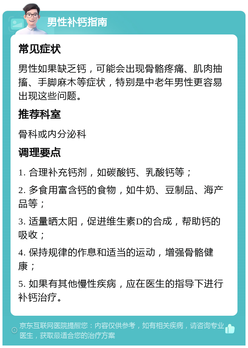 男性补钙指南 常见症状 男性如果缺乏钙，可能会出现骨骼疼痛、肌肉抽搐、手脚麻木等症状，特别是中老年男性更容易出现这些问题。 推荐科室 骨科或内分泌科 调理要点 1. 合理补充钙剂，如碳酸钙、乳酸钙等； 2. 多食用富含钙的食物，如牛奶、豆制品、海产品等； 3. 适量晒太阳，促进维生素D的合成，帮助钙的吸收； 4. 保持规律的作息和适当的运动，增强骨骼健康； 5. 如果有其他慢性疾病，应在医生的指导下进行补钙治疗。