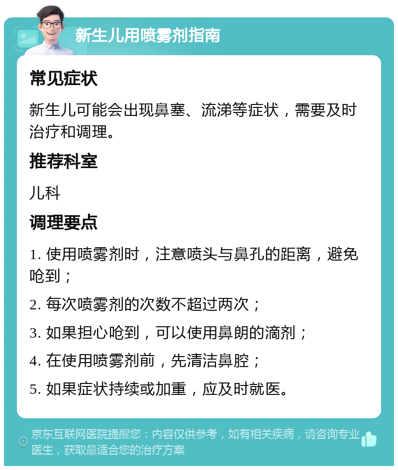 新生儿用喷雾剂指南 常见症状 新生儿可能会出现鼻塞、流涕等症状，需要及时治疗和调理。 推荐科室 儿科 调理要点 1. 使用喷雾剂时，注意喷头与鼻孔的距离，避免呛到； 2. 每次喷雾剂的次数不超过两次； 3. 如果担心呛到，可以使用鼻朗的滴剂； 4. 在使用喷雾剂前，先清洁鼻腔； 5. 如果症状持续或加重，应及时就医。