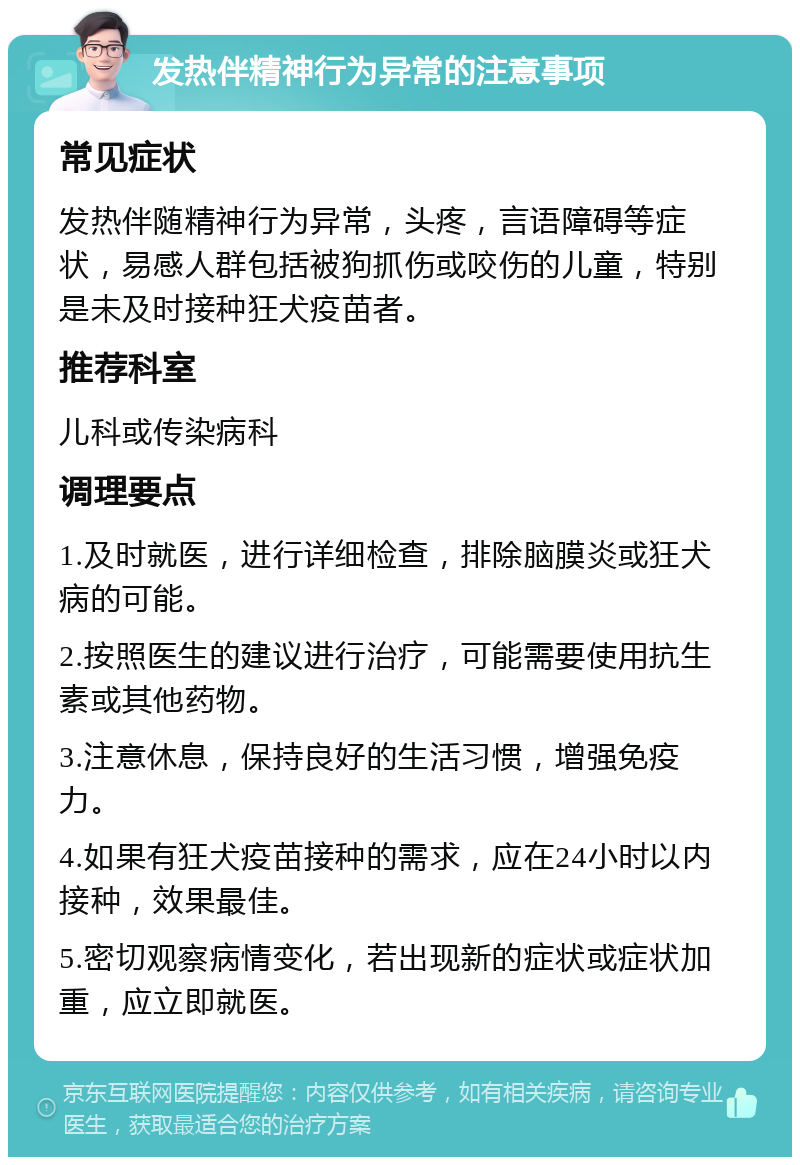 发热伴精神行为异常的注意事项 常见症状 发热伴随精神行为异常，头疼，言语障碍等症状，易感人群包括被狗抓伤或咬伤的儿童，特别是未及时接种狂犬疫苗者。 推荐科室 儿科或传染病科 调理要点 1.及时就医，进行详细检查，排除脑膜炎或狂犬病的可能。 2.按照医生的建议进行治疗，可能需要使用抗生素或其他药物。 3.注意休息，保持良好的生活习惯，增强免疫力。 4.如果有狂犬疫苗接种的需求，应在24小时以内接种，效果最佳。 5.密切观察病情变化，若出现新的症状或症状加重，应立即就医。