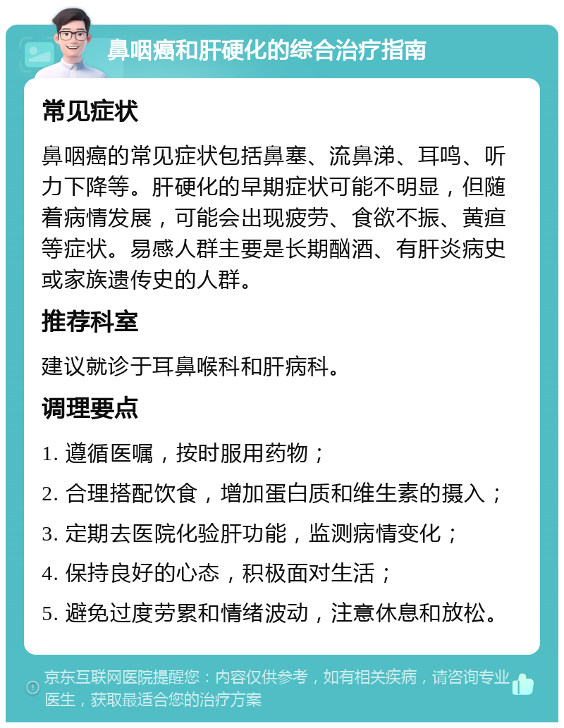 鼻咽癌和肝硬化的综合治疗指南 常见症状 鼻咽癌的常见症状包括鼻塞、流鼻涕、耳鸣、听力下降等。肝硬化的早期症状可能不明显，但随着病情发展，可能会出现疲劳、食欲不振、黄疸等症状。易感人群主要是长期酗酒、有肝炎病史或家族遗传史的人群。 推荐科室 建议就诊于耳鼻喉科和肝病科。 调理要点 1. 遵循医嘱，按时服用药物； 2. 合理搭配饮食，增加蛋白质和维生素的摄入； 3. 定期去医院化验肝功能，监测病情变化； 4. 保持良好的心态，积极面对生活； 5. 避免过度劳累和情绪波动，注意休息和放松。