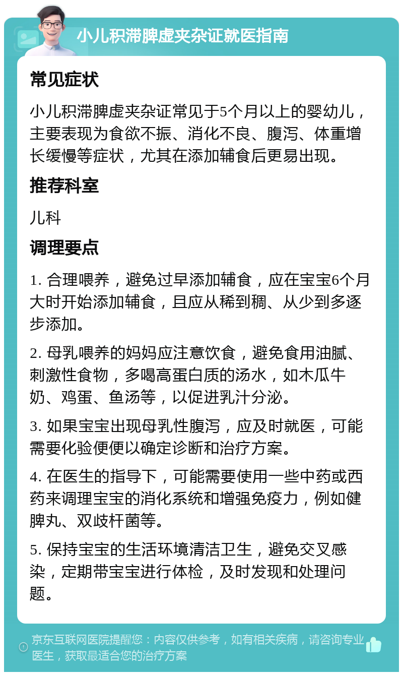 小儿积滞脾虚夹杂证就医指南 常见症状 小儿积滞脾虚夹杂证常见于5个月以上的婴幼儿，主要表现为食欲不振、消化不良、腹泻、体重增长缓慢等症状，尤其在添加辅食后更易出现。 推荐科室 儿科 调理要点 1. 合理喂养，避免过早添加辅食，应在宝宝6个月大时开始添加辅食，且应从稀到稠、从少到多逐步添加。 2. 母乳喂养的妈妈应注意饮食，避免食用油腻、刺激性食物，多喝高蛋白质的汤水，如木瓜牛奶、鸡蛋、鱼汤等，以促进乳汁分泌。 3. 如果宝宝出现母乳性腹泻，应及时就医，可能需要化验便便以确定诊断和治疗方案。 4. 在医生的指导下，可能需要使用一些中药或西药来调理宝宝的消化系统和增强免疫力，例如健脾丸、双歧杆菌等。 5. 保持宝宝的生活环境清洁卫生，避免交叉感染，定期带宝宝进行体检，及时发现和处理问题。