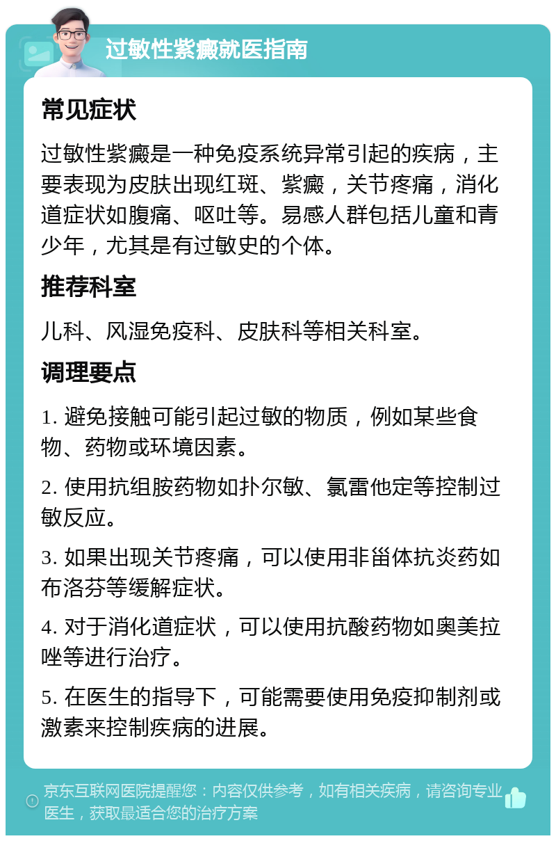 过敏性紫癜就医指南 常见症状 过敏性紫癜是一种免疫系统异常引起的疾病，主要表现为皮肤出现红斑、紫癜，关节疼痛，消化道症状如腹痛、呕吐等。易感人群包括儿童和青少年，尤其是有过敏史的个体。 推荐科室 儿科、风湿免疫科、皮肤科等相关科室。 调理要点 1. 避免接触可能引起过敏的物质，例如某些食物、药物或环境因素。 2. 使用抗组胺药物如扑尔敏、氯雷他定等控制过敏反应。 3. 如果出现关节疼痛，可以使用非甾体抗炎药如布洛芬等缓解症状。 4. 对于消化道症状，可以使用抗酸药物如奥美拉唑等进行治疗。 5. 在医生的指导下，可能需要使用免疫抑制剂或激素来控制疾病的进展。