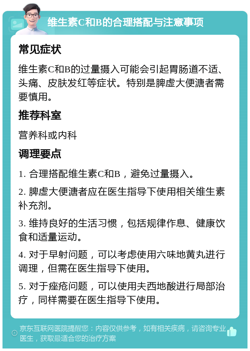 维生素C和B的合理搭配与注意事项 常见症状 维生素C和B的过量摄入可能会引起胃肠道不适、头痛、皮肤发红等症状。特别是脾虚大便溏者需要慎用。 推荐科室 营养科或内科 调理要点 1. 合理搭配维生素C和B，避免过量摄入。 2. 脾虚大便溏者应在医生指导下使用相关维生素补充剂。 3. 维持良好的生活习惯，包括规律作息、健康饮食和适量运动。 4. 对于早射问题，可以考虑使用六味地黄丸进行调理，但需在医生指导下使用。 5. 对于痤疮问题，可以使用夫西地酸进行局部治疗，同样需要在医生指导下使用。