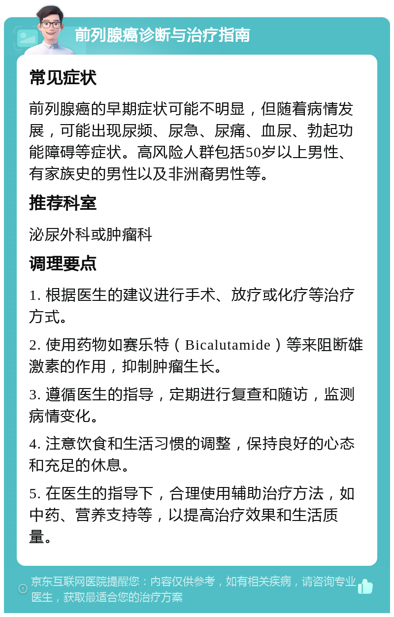 前列腺癌诊断与治疗指南 常见症状 前列腺癌的早期症状可能不明显，但随着病情发展，可能出现尿频、尿急、尿痛、血尿、勃起功能障碍等症状。高风险人群包括50岁以上男性、有家族史的男性以及非洲裔男性等。 推荐科室 泌尿外科或肿瘤科 调理要点 1. 根据医生的建议进行手术、放疗或化疗等治疗方式。 2. 使用药物如赛乐特（Bicalutamide）等来阻断雄激素的作用，抑制肿瘤生长。 3. 遵循医生的指导，定期进行复查和随访，监测病情变化。 4. 注意饮食和生活习惯的调整，保持良好的心态和充足的休息。 5. 在医生的指导下，合理使用辅助治疗方法，如中药、营养支持等，以提高治疗效果和生活质量。