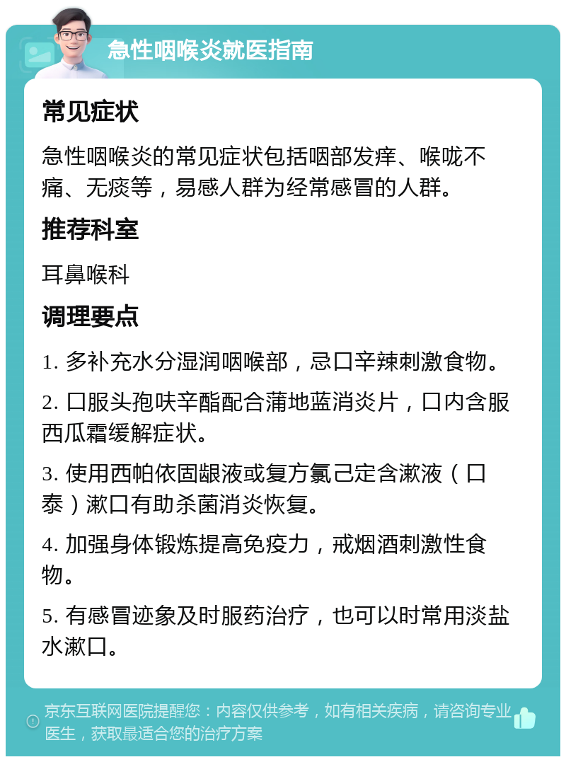 急性咽喉炎就医指南 常见症状 急性咽喉炎的常见症状包括咽部发痒、喉咙不痛、无痰等，易感人群为经常感冒的人群。 推荐科室 耳鼻喉科 调理要点 1. 多补充水分湿润咽喉部，忌口辛辣刺激食物。 2. 口服头孢呋辛酯配合蒲地蓝消炎片，口内含服西瓜霜缓解症状。 3. 使用西帕依固龈液或复方氯己定含漱液（口泰）漱口有助杀菌消炎恢复。 4. 加强身体锻炼提高免疫力，戒烟酒刺激性食物。 5. 有感冒迹象及时服药治疗，也可以时常用淡盐水漱口。