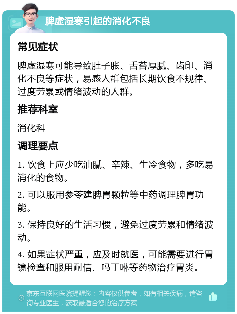 脾虚湿寒引起的消化不良 常见症状 脾虚湿寒可能导致肚子胀、舌苔厚腻、齿印、消化不良等症状，易感人群包括长期饮食不规律、过度劳累或情绪波动的人群。 推荐科室 消化科 调理要点 1. 饮食上应少吃油腻、辛辣、生冷食物，多吃易消化的食物。 2. 可以服用参苓建脾胃颗粒等中药调理脾胃功能。 3. 保持良好的生活习惯，避免过度劳累和情绪波动。 4. 如果症状严重，应及时就医，可能需要进行胃镜检查和服用耐信、吗丁啉等药物治疗胃炎。