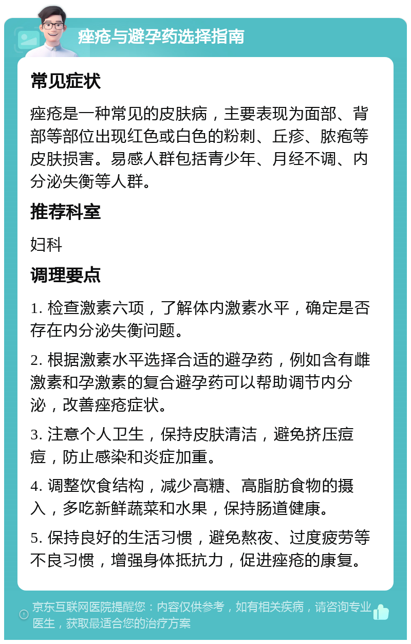 痤疮与避孕药选择指南 常见症状 痤疮是一种常见的皮肤病，主要表现为面部、背部等部位出现红色或白色的粉刺、丘疹、脓疱等皮肤损害。易感人群包括青少年、月经不调、内分泌失衡等人群。 推荐科室 妇科 调理要点 1. 检查激素六项，了解体内激素水平，确定是否存在内分泌失衡问题。 2. 根据激素水平选择合适的避孕药，例如含有雌激素和孕激素的复合避孕药可以帮助调节内分泌，改善痤疮症状。 3. 注意个人卫生，保持皮肤清洁，避免挤压痘痘，防止感染和炎症加重。 4. 调整饮食结构，减少高糖、高脂肪食物的摄入，多吃新鲜蔬菜和水果，保持肠道健康。 5. 保持良好的生活习惯，避免熬夜、过度疲劳等不良习惯，增强身体抵抗力，促进痤疮的康复。