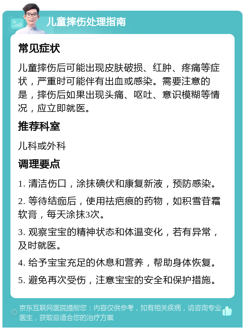 儿童摔伤处理指南 常见症状 儿童摔伤后可能出现皮肤破损、红肿、疼痛等症状，严重时可能伴有出血或感染。需要注意的是，摔伤后如果出现头痛、呕吐、意识模糊等情况，应立即就医。 推荐科室 儿科或外科 调理要点 1. 清洁伤口，涂抹碘伏和康复新液，预防感染。 2. 等待结痂后，使用祛疤痕的药物，如积雪苷霜软膏，每天涂抹3次。 3. 观察宝宝的精神状态和体温变化，若有异常，及时就医。 4. 给予宝宝充足的休息和营养，帮助身体恢复。 5. 避免再次受伤，注意宝宝的安全和保护措施。