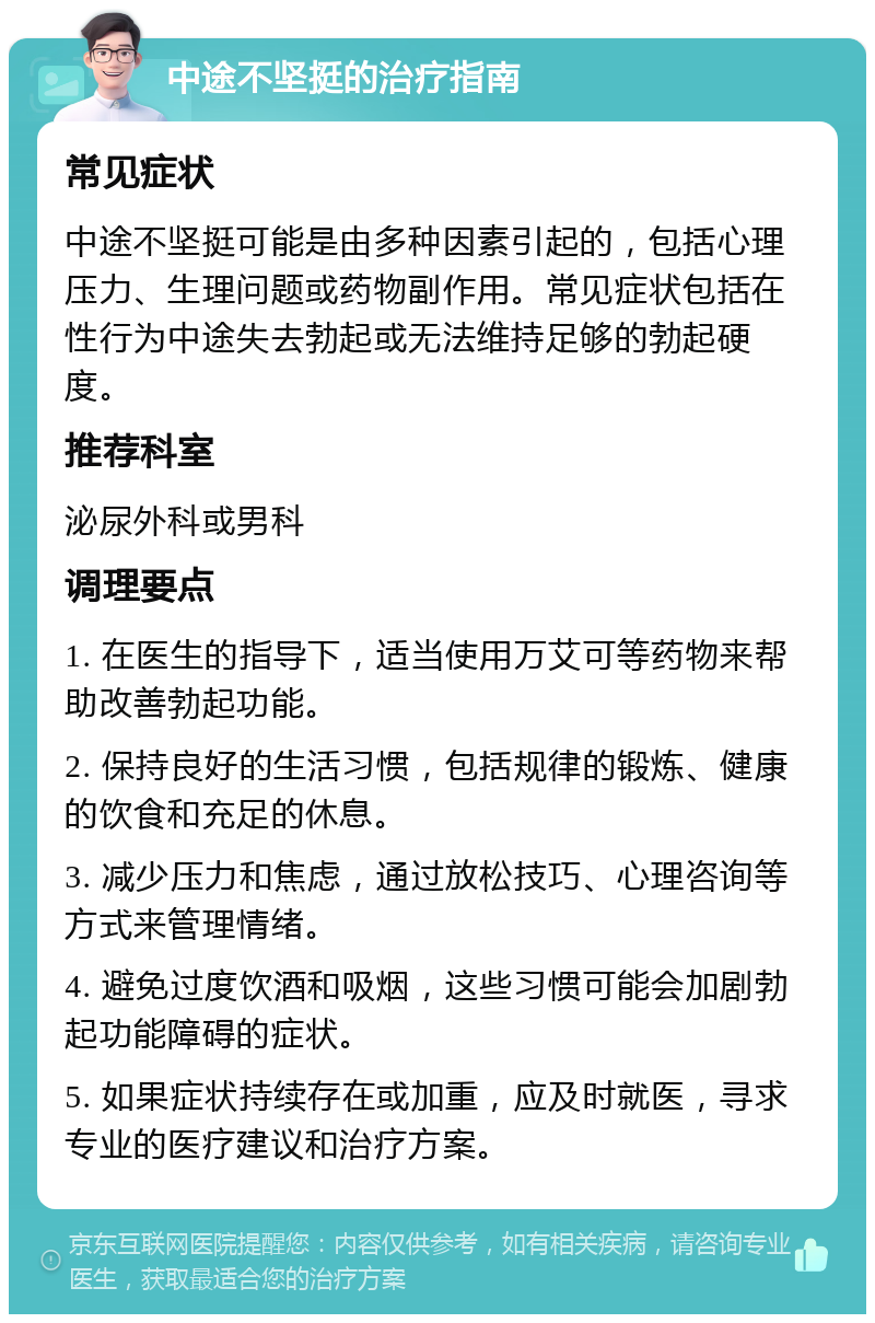 中途不坚挺的治疗指南 常见症状 中途不坚挺可能是由多种因素引起的，包括心理压力、生理问题或药物副作用。常见症状包括在性行为中途失去勃起或无法维持足够的勃起硬度。 推荐科室 泌尿外科或男科 调理要点 1. 在医生的指导下，适当使用万艾可等药物来帮助改善勃起功能。 2. 保持良好的生活习惯，包括规律的锻炼、健康的饮食和充足的休息。 3. 减少压力和焦虑，通过放松技巧、心理咨询等方式来管理情绪。 4. 避免过度饮酒和吸烟，这些习惯可能会加剧勃起功能障碍的症状。 5. 如果症状持续存在或加重，应及时就医，寻求专业的医疗建议和治疗方案。