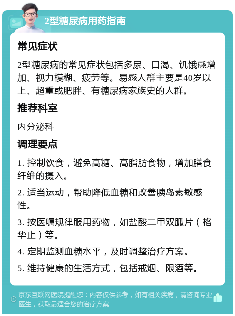 2型糖尿病用药指南 常见症状 2型糖尿病的常见症状包括多尿、口渴、饥饿感增加、视力模糊、疲劳等。易感人群主要是40岁以上、超重或肥胖、有糖尿病家族史的人群。 推荐科室 内分泌科 调理要点 1. 控制饮食，避免高糖、高脂肪食物，增加膳食纤维的摄入。 2. 适当运动，帮助降低血糖和改善胰岛素敏感性。 3. 按医嘱规律服用药物，如盐酸二甲双胍片（格华止）等。 4. 定期监测血糖水平，及时调整治疗方案。 5. 维持健康的生活方式，包括戒烟、限酒等。