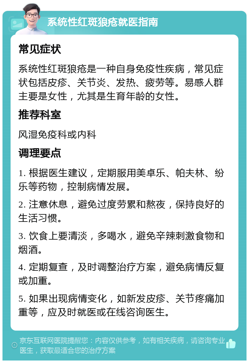 系统性红斑狼疮就医指南 常见症状 系统性红斑狼疮是一种自身免疫性疾病，常见症状包括皮疹、关节炎、发热、疲劳等。易感人群主要是女性，尤其是生育年龄的女性。 推荐科室 风湿免疫科或内科 调理要点 1. 根据医生建议，定期服用美卓乐、帕夫林、纷乐等药物，控制病情发展。 2. 注意休息，避免过度劳累和熬夜，保持良好的生活习惯。 3. 饮食上要清淡，多喝水，避免辛辣刺激食物和烟酒。 4. 定期复查，及时调整治疗方案，避免病情反复或加重。 5. 如果出现病情变化，如新发皮疹、关节疼痛加重等，应及时就医或在线咨询医生。