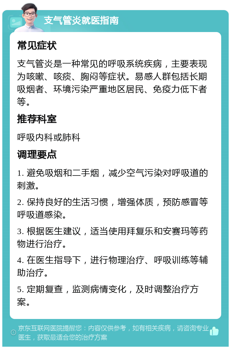 支气管炎就医指南 常见症状 支气管炎是一种常见的呼吸系统疾病，主要表现为咳嗽、咳痰、胸闷等症状。易感人群包括长期吸烟者、环境污染严重地区居民、免疫力低下者等。 推荐科室 呼吸内科或肺科 调理要点 1. 避免吸烟和二手烟，减少空气污染对呼吸道的刺激。 2. 保持良好的生活习惯，增强体质，预防感冒等呼吸道感染。 3. 根据医生建议，适当使用拜复乐和安赛玛等药物进行治疗。 4. 在医生指导下，进行物理治疗、呼吸训练等辅助治疗。 5. 定期复查，监测病情变化，及时调整治疗方案。