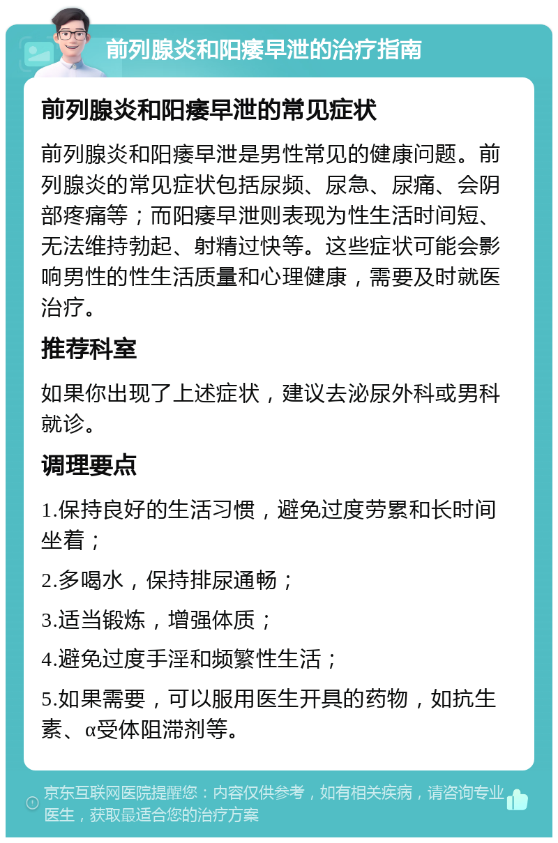 前列腺炎和阳痿早泄的治疗指南 前列腺炎和阳痿早泄的常见症状 前列腺炎和阳痿早泄是男性常见的健康问题。前列腺炎的常见症状包括尿频、尿急、尿痛、会阴部疼痛等；而阳痿早泄则表现为性生活时间短、无法维持勃起、射精过快等。这些症状可能会影响男性的性生活质量和心理健康，需要及时就医治疗。 推荐科室 如果你出现了上述症状，建议去泌尿外科或男科就诊。 调理要点 1.保持良好的生活习惯，避免过度劳累和长时间坐着； 2.多喝水，保持排尿通畅； 3.适当锻炼，增强体质； 4.避免过度手淫和频繁性生活； 5.如果需要，可以服用医生开具的药物，如抗生素、α受体阻滞剂等。