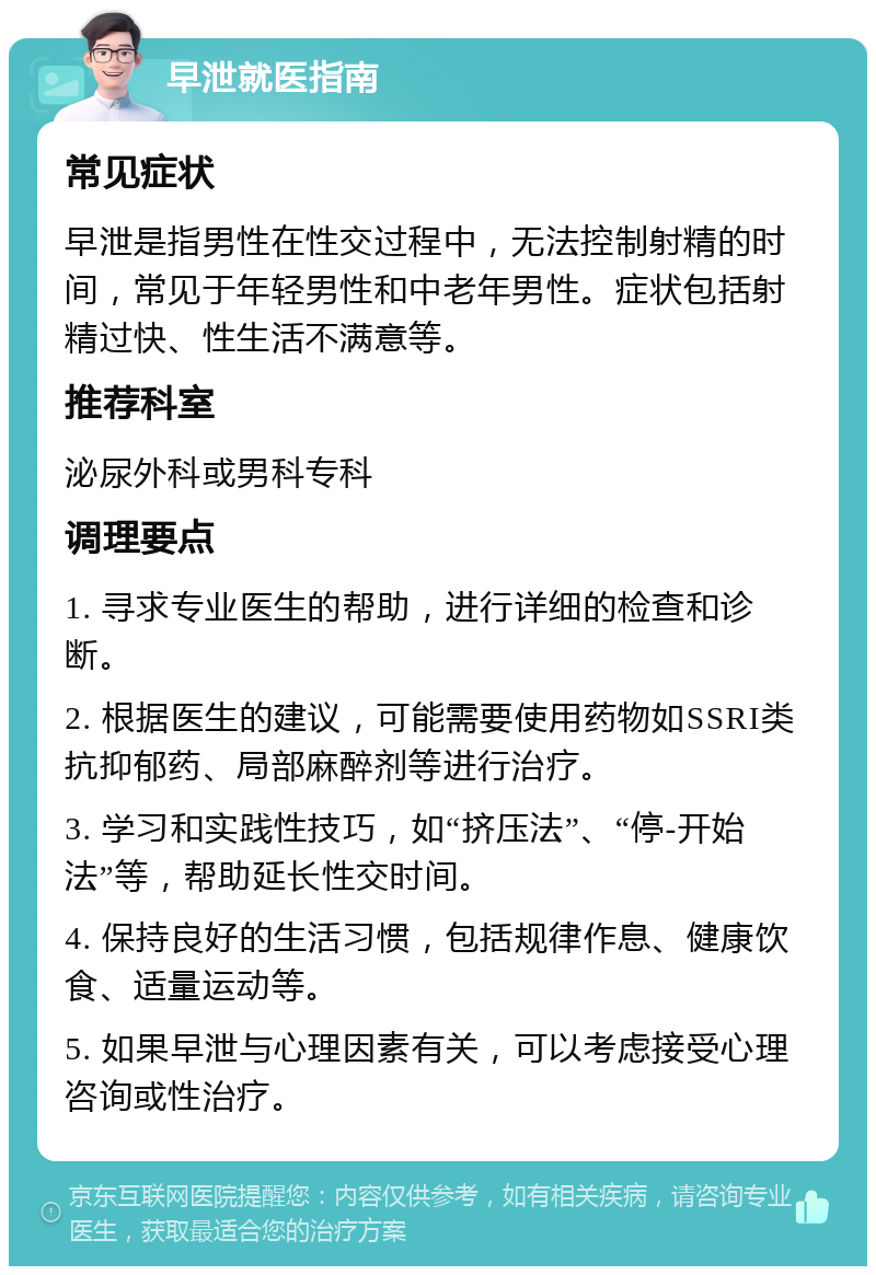 早泄就医指南 常见症状 早泄是指男性在性交过程中，无法控制射精的时间，常见于年轻男性和中老年男性。症状包括射精过快、性生活不满意等。 推荐科室 泌尿外科或男科专科 调理要点 1. 寻求专业医生的帮助，进行详细的检查和诊断。 2. 根据医生的建议，可能需要使用药物如SSRI类抗抑郁药、局部麻醉剂等进行治疗。 3. 学习和实践性技巧，如“挤压法”、“停-开始法”等，帮助延长性交时间。 4. 保持良好的生活习惯，包括规律作息、健康饮食、适量运动等。 5. 如果早泄与心理因素有关，可以考虑接受心理咨询或性治疗。