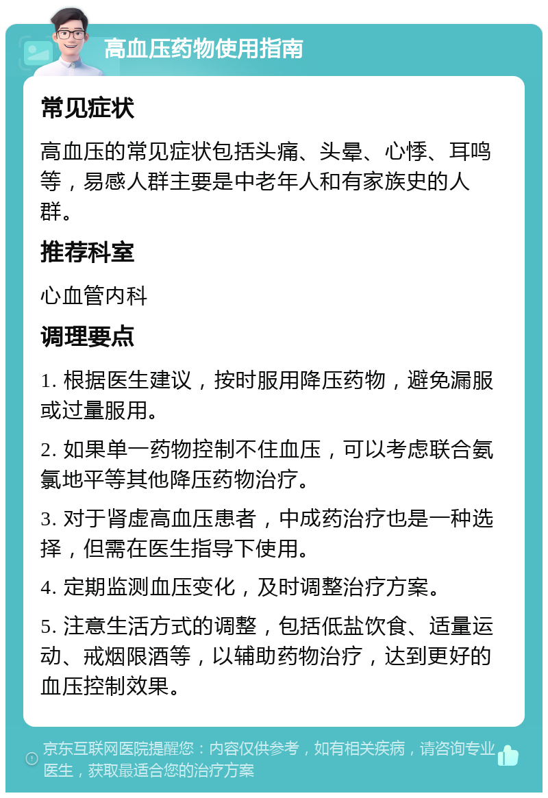 高血压药物使用指南 常见症状 高血压的常见症状包括头痛、头晕、心悸、耳鸣等，易感人群主要是中老年人和有家族史的人群。 推荐科室 心血管内科 调理要点 1. 根据医生建议，按时服用降压药物，避免漏服或过量服用。 2. 如果单一药物控制不住血压，可以考虑联合氨氯地平等其他降压药物治疗。 3. 对于肾虚高血压患者，中成药治疗也是一种选择，但需在医生指导下使用。 4. 定期监测血压变化，及时调整治疗方案。 5. 注意生活方式的调整，包括低盐饮食、适量运动、戒烟限酒等，以辅助药物治疗，达到更好的血压控制效果。