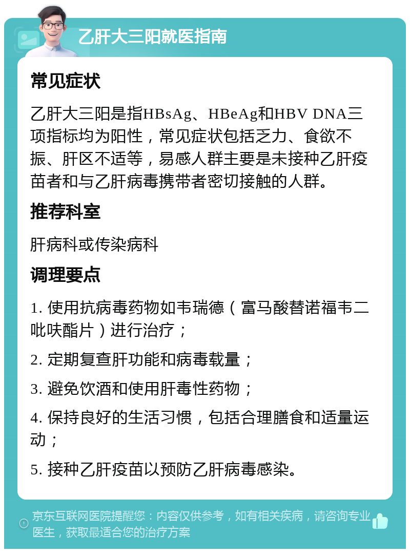 乙肝大三阳就医指南 常见症状 乙肝大三阳是指HBsAg、HBeAg和HBV DNA三项指标均为阳性，常见症状包括乏力、食欲不振、肝区不适等，易感人群主要是未接种乙肝疫苗者和与乙肝病毒携带者密切接触的人群。 推荐科室 肝病科或传染病科 调理要点 1. 使用抗病毒药物如韦瑞德（富马酸替诺福韦二吡呋酯片）进行治疗； 2. 定期复查肝功能和病毒载量； 3. 避免饮酒和使用肝毒性药物； 4. 保持良好的生活习惯，包括合理膳食和适量运动； 5. 接种乙肝疫苗以预防乙肝病毒感染。